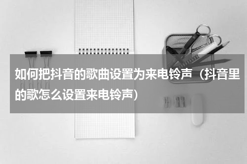 如何把抖音的歌曲设置为来电铃声（抖音里的歌怎么设置来电铃声）