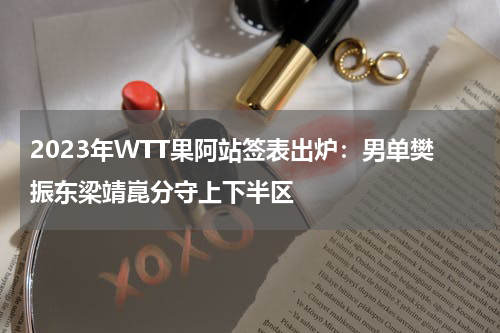 2023年WTT果阿站签表出炉：男单樊振东梁靖崑分守上下半区