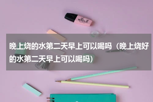 晚上烧的水第二天早上可以喝吗（晚上烧好的水第二天早上可以喝吗）