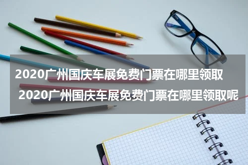 2020广州国庆车展免费门票在哪里领取 2020广州国庆车展免费门票在哪里领取呢