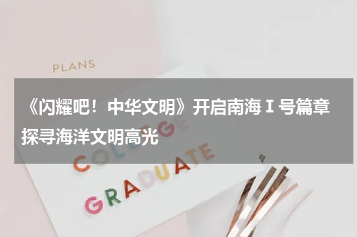 《闪耀吧！中华文明》开启南海Ⅰ号篇章 探寻海洋文明高光