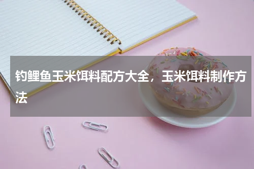 钓鲤鱼玉米饵料配方大全，玉米饵料制作方法
