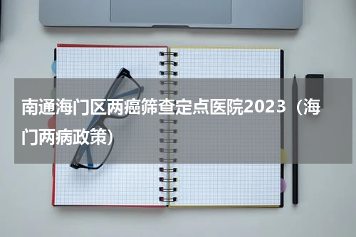 南通海门区两癌筛查定点医院2023（海门两病政策）