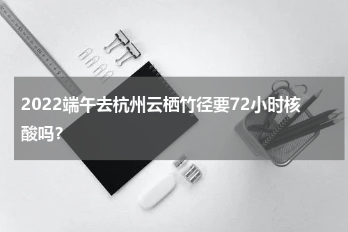 2022端午去杭州云栖竹径要72小时核酸吗？