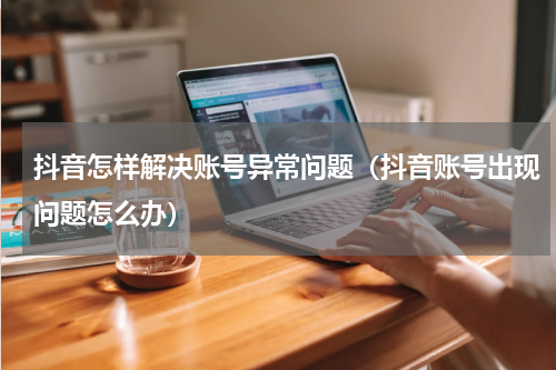 抖音怎样解决账号异常问题（抖音账号出现问题怎么办）