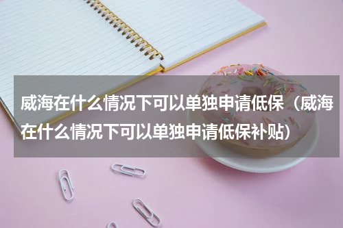 威海在什么情况下可以单独申请低保（威海在什么情况下可以单独申请低保补贴）