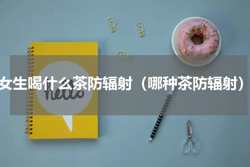 女生喝什么茶防辐射（哪种茶防辐射）