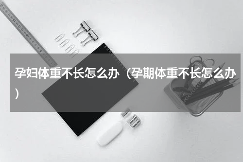 孕妇体重不长怎么办（孕期体重不长怎么办）