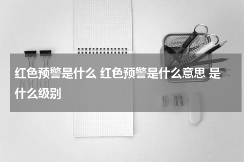 红色预警是什么 红色预警是什么意思 是什么级别