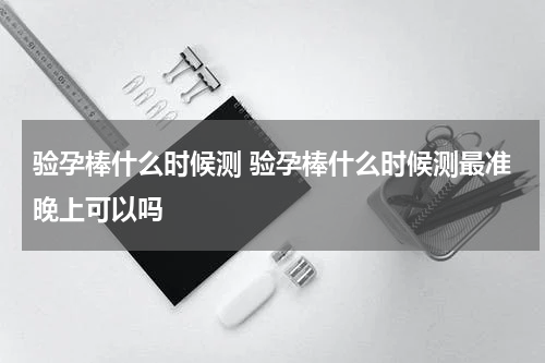 验孕棒什么时候测 验孕棒什么时候测最准晚上可以吗