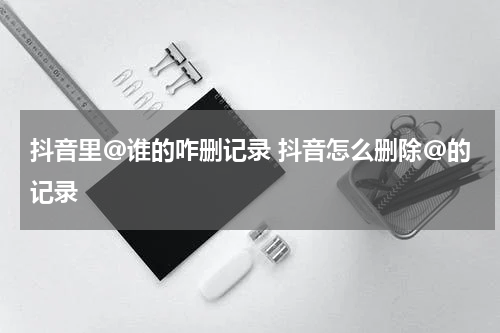 抖音里@谁的咋删记录 抖音怎么删除@的记录