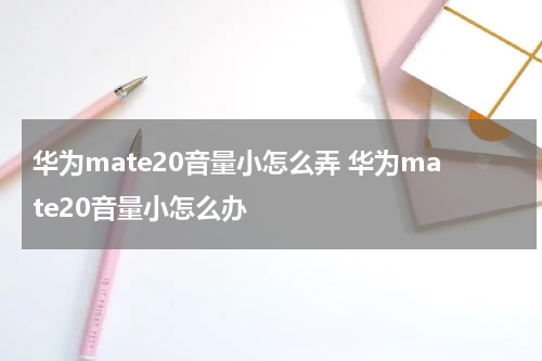 华为mate20音量小怎么弄 华为mate20音量小怎么办
