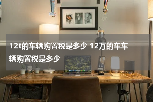 12t的车辆购置税是多少 12万的车车辆购置税是多少