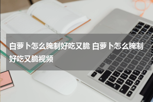 白萝卜怎么腌制好吃又脆 白萝卜怎么腌制好吃又脆视频