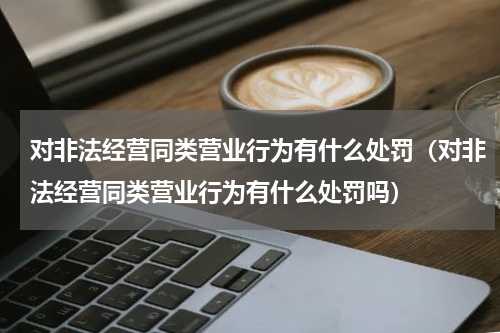 对非法经营同类营业行为有什么处罚（对非法经营同类营业行为有什么处罚吗）