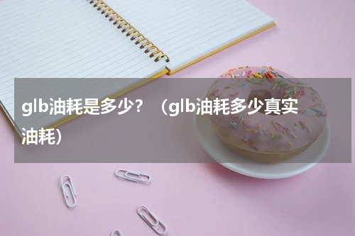 glb油耗是多少？（glb油耗多少真实油耗）