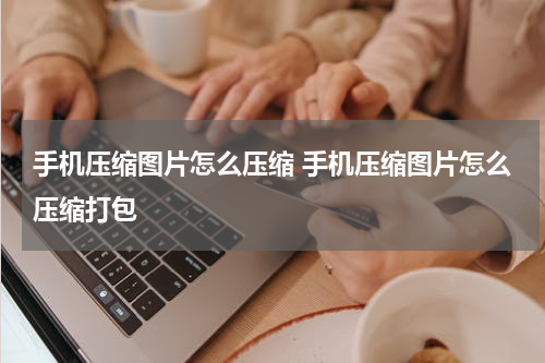 手机压缩图片怎么压缩 手机压缩图片怎么压缩打包