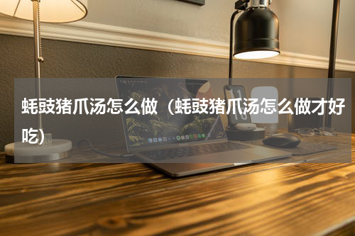 蚝豉猪爪汤怎么做（蚝豉猪爪汤怎么做才好吃）