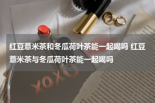 红豆薏米茶和冬瓜荷叶茶能一起喝吗 红豆薏米茶与冬瓜荷叶茶能一起喝吗