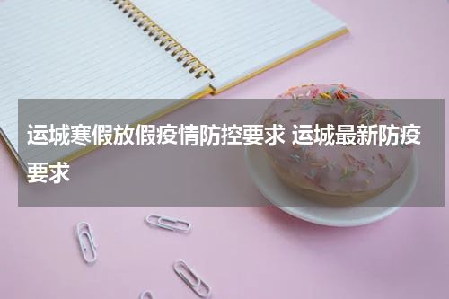 运城寒假放假疫情防控要求 运城最新防疫要求