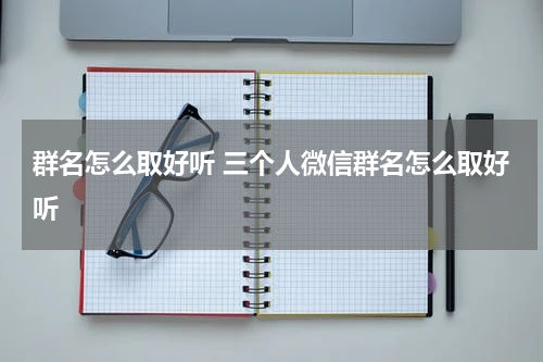 群名怎么取好听 三个人微信群名怎么取好听