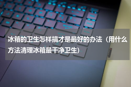 冰箱的卫生怎样搞才是最好的办法（用什么方法清理冰箱最干净卫生）