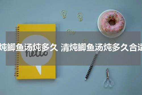 清炖鲫鱼汤炖多久 清炖鲫鱼汤炖多久合适