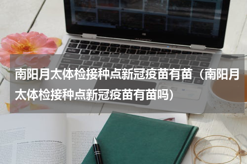 南阳月太体检接种点新冠疫苗有苗（南阳月太体检接种点新冠疫苗有苗吗）
