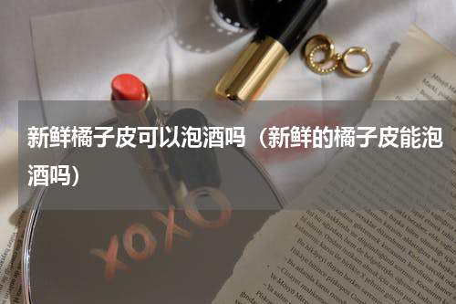 新鲜橘子皮可以泡酒吗（新鲜的橘子皮能泡酒吗）