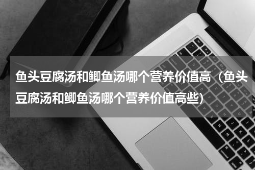 鱼头豆腐汤和鲫鱼汤哪个营养价值高（鱼头豆腐汤和鲫鱼汤哪个营养价值高些）