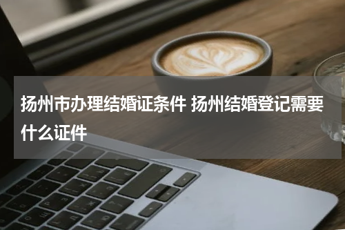 扬州市办理结婚证条件 扬州结婚登记需要什么证件