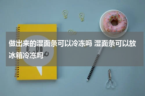 做出来的湿面条可以冷冻吗 湿面条可以放冰箱冷冻吗