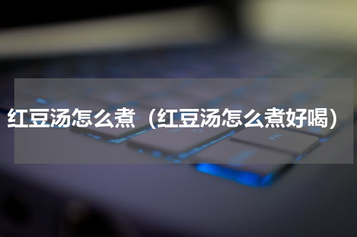 红豆汤怎么煮（红豆汤怎么煮好喝）