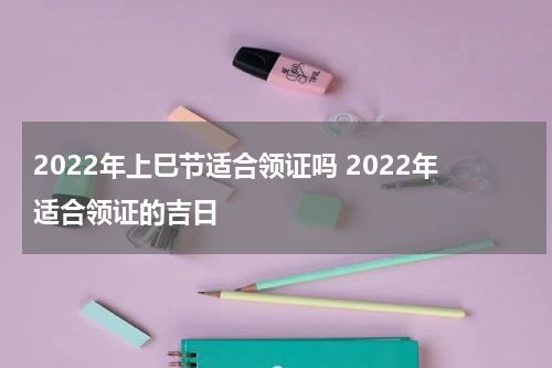 2022年上巳节适合领证吗 2022年适合领证的吉日