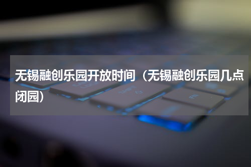 无锡融创乐园开放时间（无锡融创乐园几点闭园）