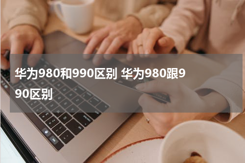 华为980和990区别 华为980跟990区别