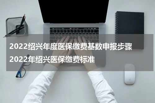 2022绍兴年度医保缴费基数申报步骤 2022年绍兴医保缴费标准