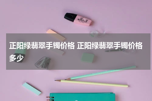 正阳绿翡翠手镯价格 正阳绿翡翠手镯价格多少