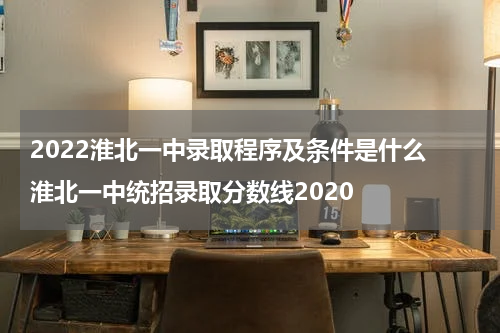 2022淮北一中录取程序及条件是什么 淮北一中统招录取分数线2020