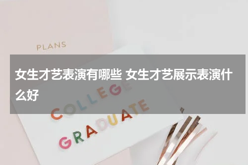 女生才艺表演有哪些 女生才艺展示表演什么好