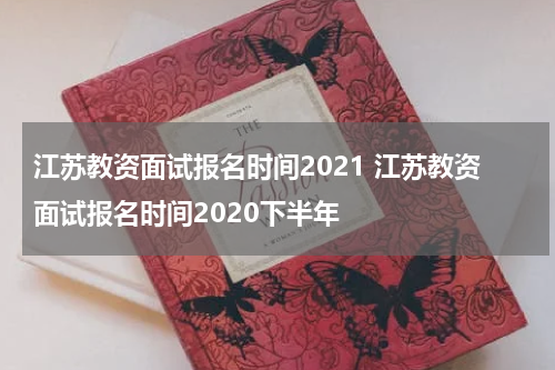 江苏教资面试报名时间2021 江苏教资面试报名时间2020下半年