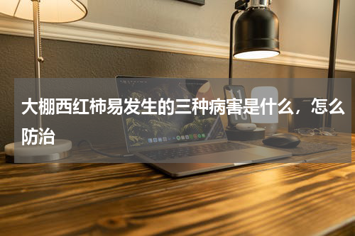 大棚西红柿易发生的三种病害是什么，怎么防治