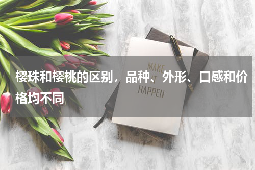 樱珠和樱桃的区别，品种、外形、口感和价格均不同
