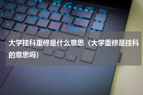 大学挂科重修是什么意思（大学重修是挂科的意思吗）