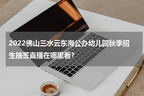 2022佛山三水云东海公办幼儿园秋季招生抽签直播在哪里看？