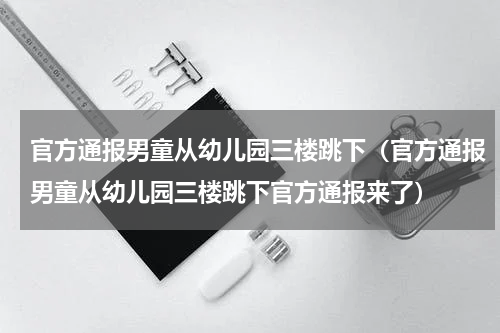 官方通报男童从幼儿园三楼跳下（官方通报男童从幼儿园三楼跳下官方通报来了）