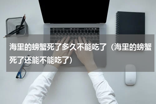 海里的螃蟹死了多久不能吃了（海里的螃蟹死了还能不能吃了）