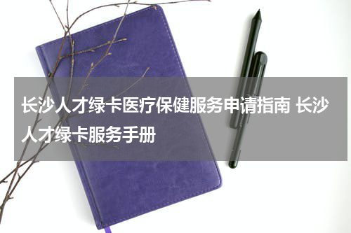 长沙人才绿卡医疗保健服务申请指南 长沙人才绿卡服务手册
