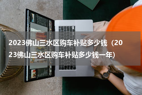 2023佛山三水区购车补贴多少钱（2023佛山三水区购车补贴多少钱一年）