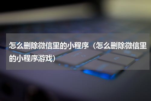 怎么删除微信里的小程序（怎么删除微信里的小程序游戏）